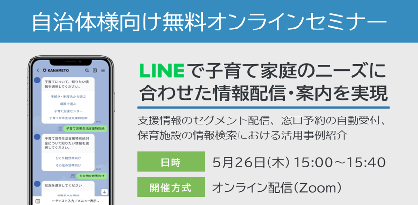 【自治体様向け無料オンラインセミナー:LINEで子育て家庭のニーズに合わせた情報配信・案内を実現!~支援情報のセグメント配信、窓口予約の自動受付、保育施設の情報検索における活用事例紹介~】2022年5月26日(木)15:00~15:40開催。