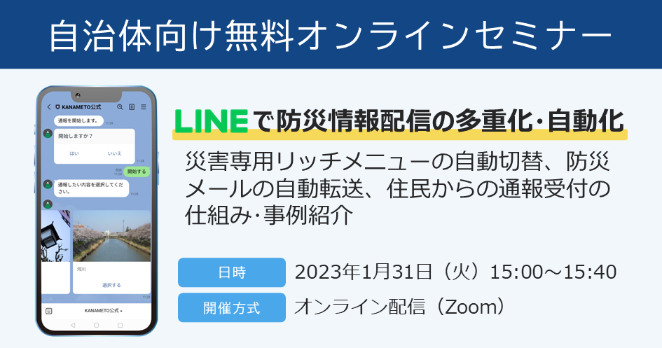 【自治体様向け無料オンラインセミナー： LINEで防災情報配信の多重化・自動化！災害専用リッチメニューの自動切替、防災メールの自動転送、住民からの通報受付の仕組み・事例紹介】2023年1月31日（火）15:00～15:40開催