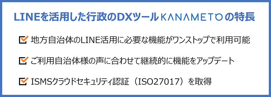 LINEを活用した行政のDXツールKANAMETOの特長：地方自治体のLINE活用に必要な機能がワンストップで利用可能／ご利用自治体様の声に合わせて継続的に機能をアップデート／ISMSクラウドセキュリティ認証（ISO27017）を取得