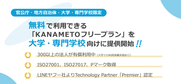 【官公庁・地方自治体・大学・専門学校限定】無料で利用できる「KANAMETOフリープラン」を大学・専門学校向けに提供開始！300以上の法人が有償利用中（大学での利用実績多数あり）、セキュリティ面はISO27001、ISO27017、Pマーク取得、LINEヤフー社よりTechnology Partnerの最上位「Premier」に認定